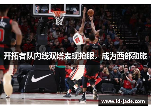 开拓者队内线双塔表现抢眼，成为西部劲旅