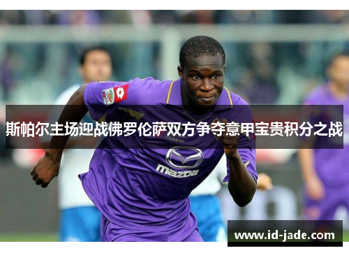 斯帕尔主场迎战佛罗伦萨双方争夺意甲宝贵积分之战